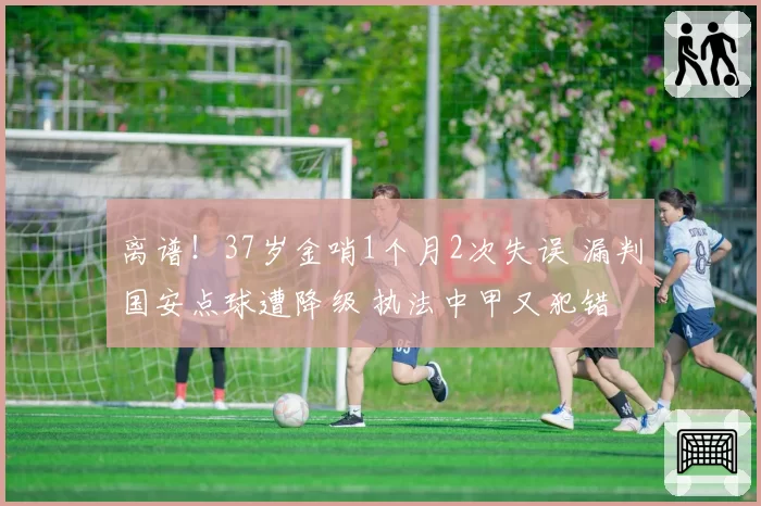 离谱!37岁金哨1个月2次失误 漏判国安点球遭降级 执法中甲又犯错