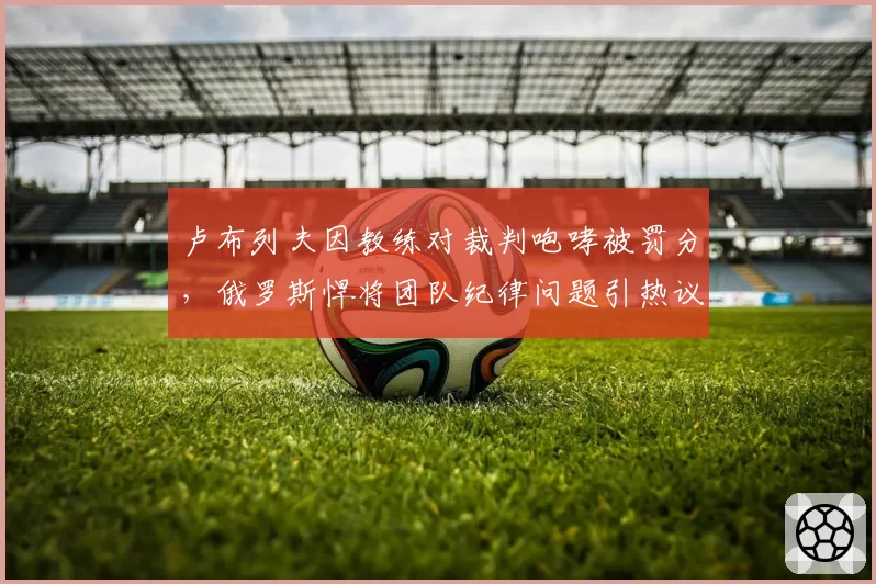 卢布列夫因教练对裁判咆哮被罚分，俄罗斯悍将团队纪律问题引热议