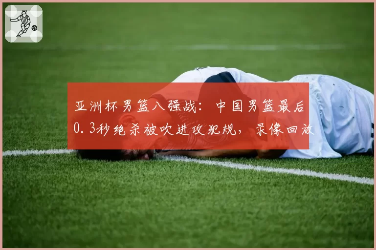 亚洲杯男篮八强战：中国男篮最后0.3秒绝杀被吹进攻犯规，录像回放显示被打手