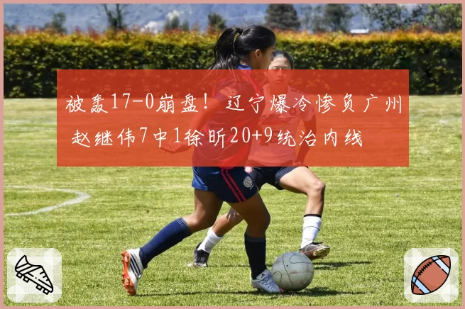 被轰17-0崩盘！辽宁爆冷惨负广州 赵继伟7中1徐昕20+9统治内线