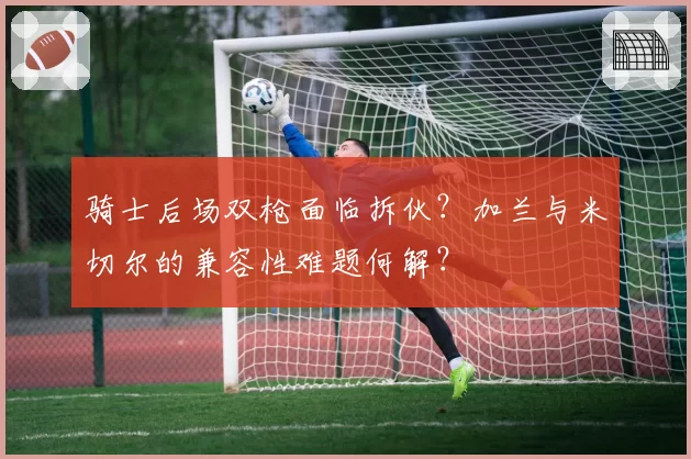 骑士后场双枪面临拆伙？加兰与米切尔的兼容性难题何解？