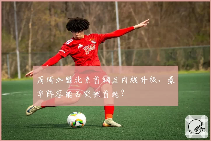 周琦加盟北京首钢后内线升级，豪华阵容能否突破首轮？