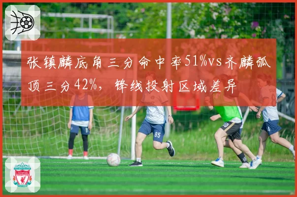 张镇麟底角三分命中率51%vs齐麟弧顶三分42%，锋线投射区域差异