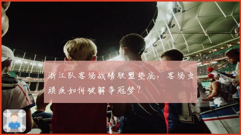 浙江队客场战绩联盟垫底,客场虫顽疾如何破解争冠梦?