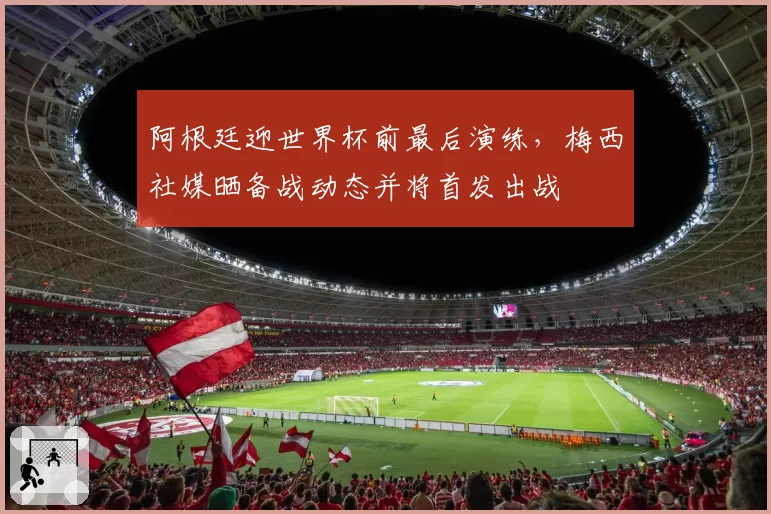阿根廷迎世界杯前最后演练,梅西社媒晒备战动态并将首发出战