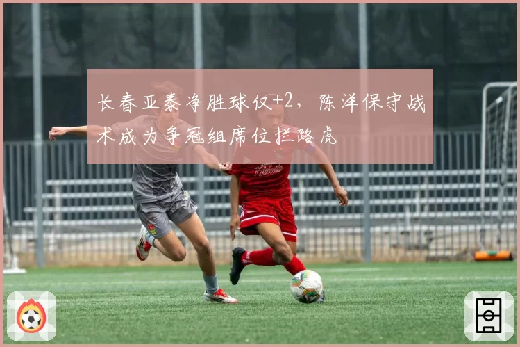 长春亚泰净胜球仅+2，陈洋保守战术成为争冠组席位拦路虎