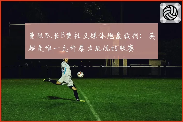 曼联队长B费社交媒体炮轰裁判:英超是唯一允许暴力犯规的联赛