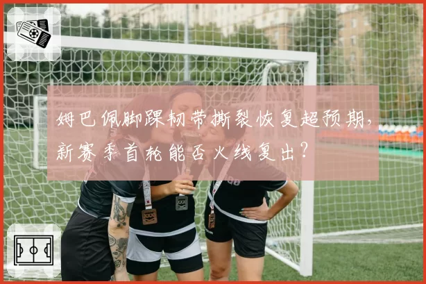 姆巴佩脚踝韧带撕裂恢复超预期，新赛季首轮能否火线复出？