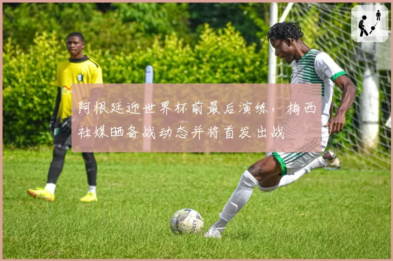 阿根廷迎世界杯前最后演练,梅西社媒晒备战动态并将首发出战