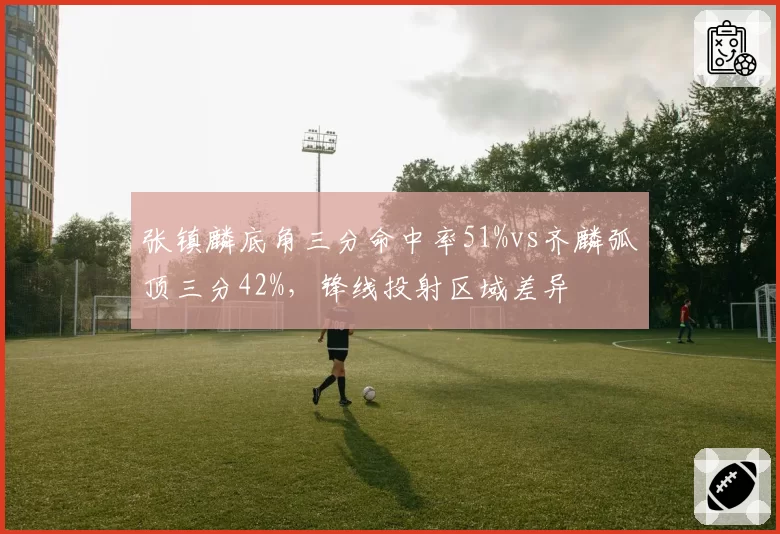 张镇麟底角三分命中率51%vs齐麟弧顶三分42%，锋线投射区域差异