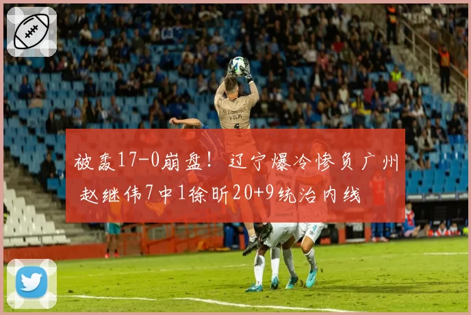 被轰17-0崩盘！辽宁爆冷惨负广州 赵继伟7中1徐昕20+9统治内线