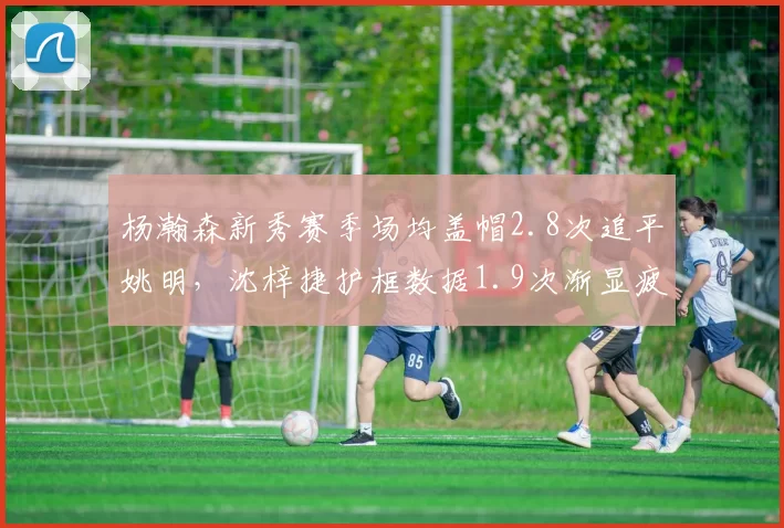 杨瀚森新秀赛季场均盖帽2.8次追平姚明，沈梓捷护框数据1.9次渐显疲态