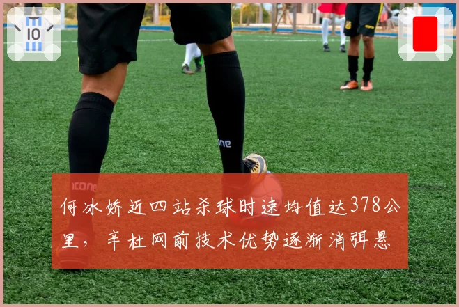 何冰娇近四站杀球时速均值达378公里，辛杜网前技术优势逐渐消弭悬念