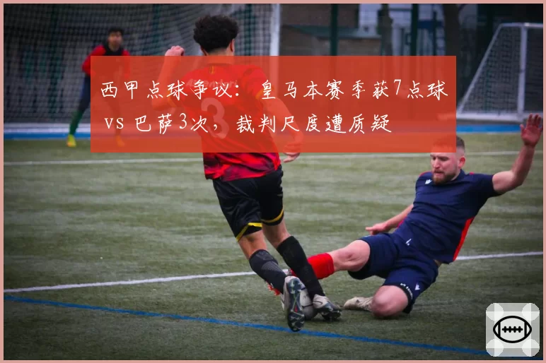 西甲点球争议：皇马本赛季获7点球 vs 巴萨3次，裁判尺度遭质疑