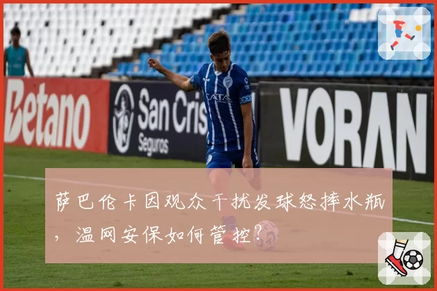 萨巴伦卡因观众干扰发球怒摔水瓶，温网安保如何管控？
