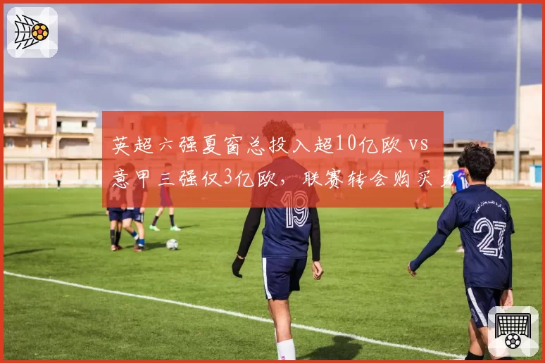 英超六强夏窗总投入超10亿欧 vs 意甲三强仅3亿欧，联赛转会购买力差距持续扩大