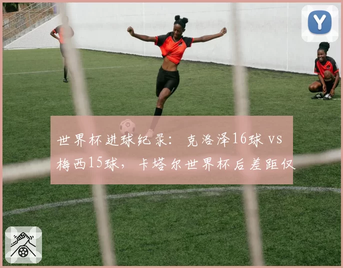 世界杯进球纪录：克洛泽16球 vs 梅西15球，卡塔尔世界杯后差距仅一球