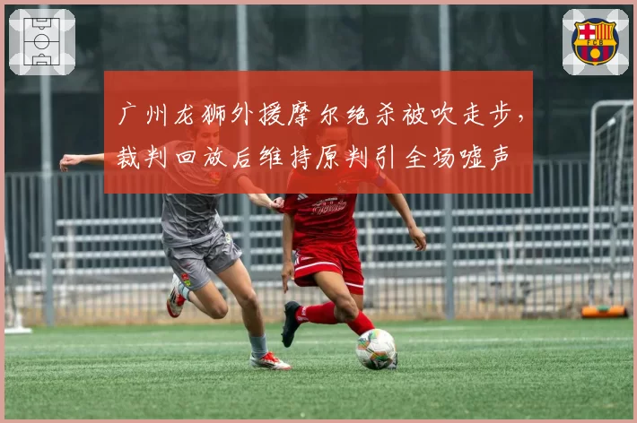 广州龙狮外援摩尔绝杀被吹走步,裁判回放后维持原判引全场嘘声