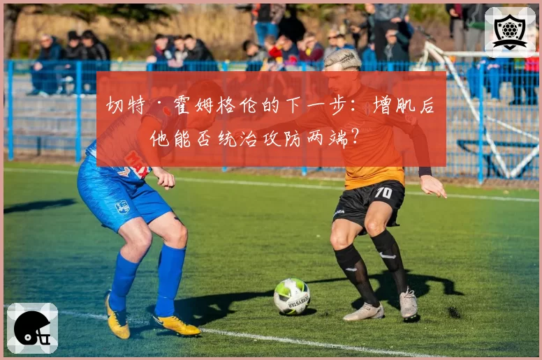 切特·霍姆格伦的下一步：增肌后的他能否统治攻防两端？