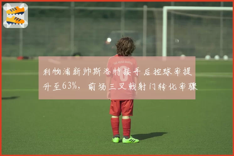利物浦新帅斯洛特接手后控球率提升至63%，前场三叉戟射门转化率骤降5%