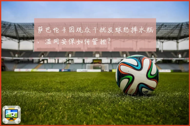 萨巴伦卡因观众干扰发球怒摔水瓶，温网安保如何管控？
