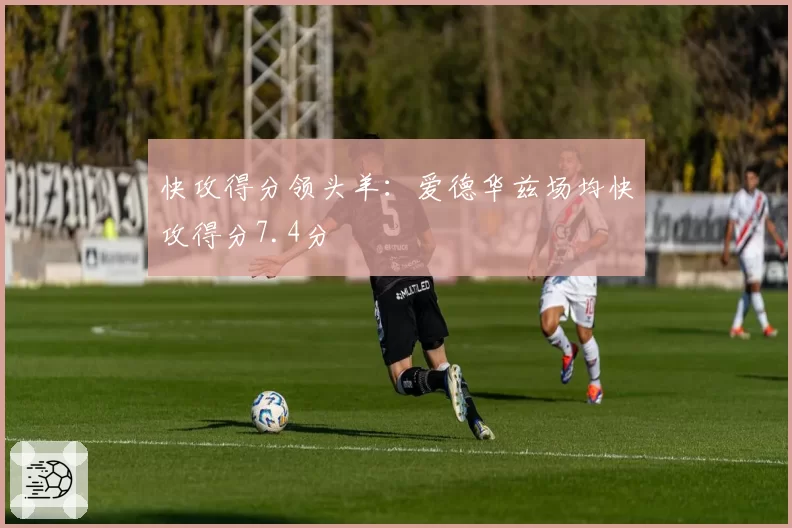 快攻得分领头羊：爱德华兹场均快攻得分7.4分