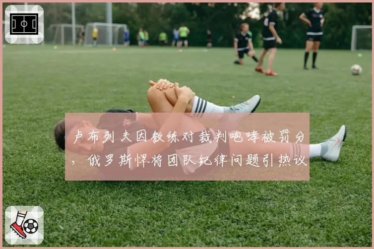 卢布列夫因教练对裁判咆哮被罚分，俄罗斯悍将团队纪律问题引热议