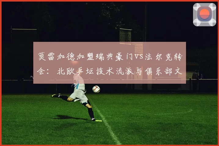 莫雷加德加盟瑞典豪门vs法尔克转会：北欧乒坛技术流派与俱乐部文化融合