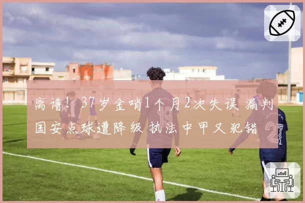 离谱!37岁金哨1个月2次失误 漏判国安点球遭降级 执法中甲又犯错