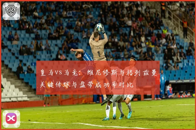 皇马vs马竞：维尼修斯与格列兹曼关键传球与盘带成功率对比