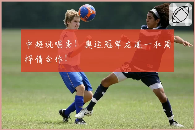 中超说唱秀！奥运冠军龙道一和周梓倩合作！