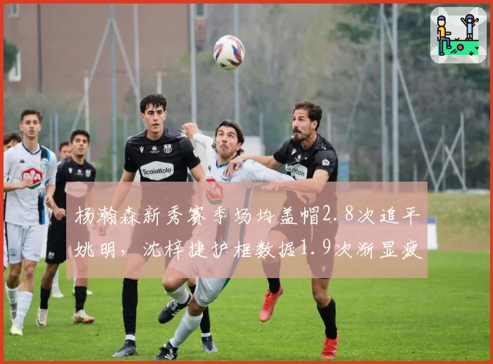 杨瀚森新秀赛季场均盖帽2.8次追平姚明，沈梓捷护框数据1.9次渐显疲态