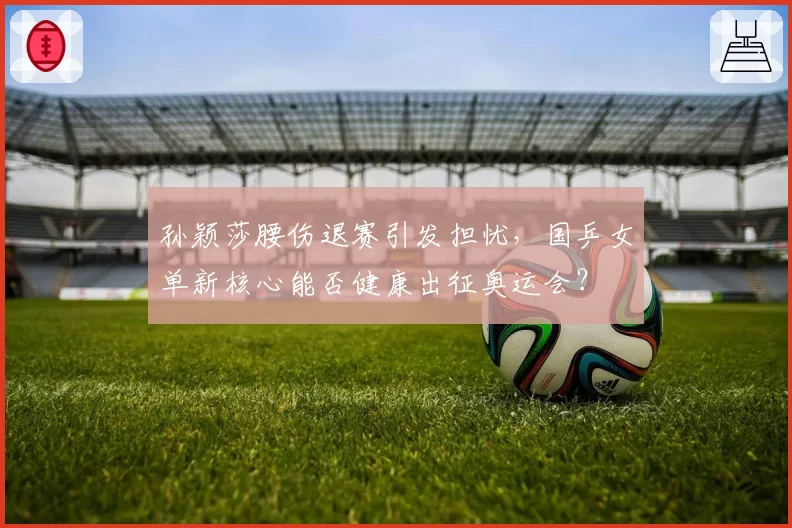 孙颖莎腰伤退赛引发担忧，国乒女单新核心能否健康出征奥运会？