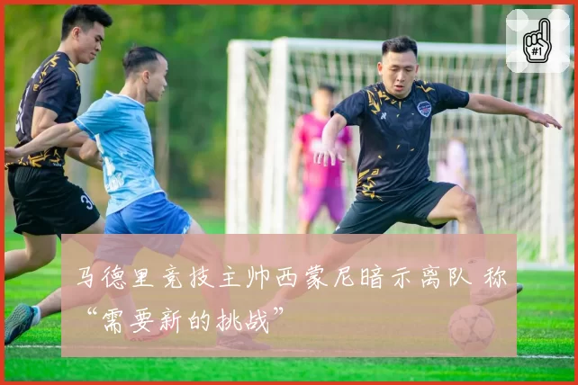 马德里竞技主帅西蒙尼暗示离队 称“需要新的挑战”