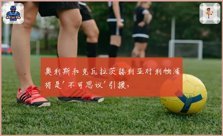 奥利斯和克瓦拉茨赫利亚对利物浦将是'不可思议'引援，但前红军球星质疑转会资金