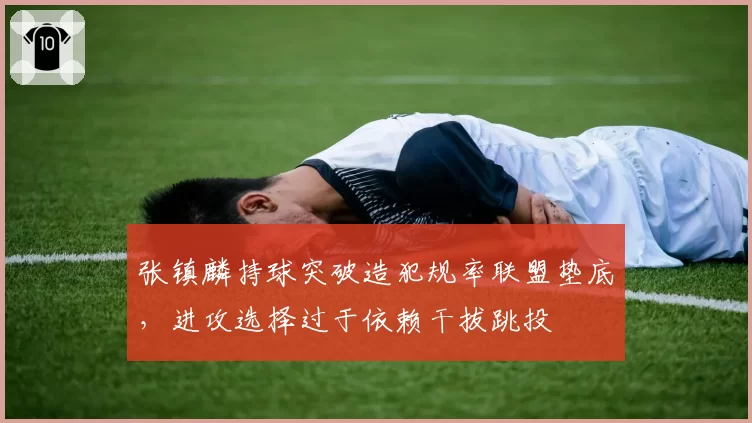 张镇麟持球突破造犯规率联盟垫底，进攻选择过于依赖干拔跳投