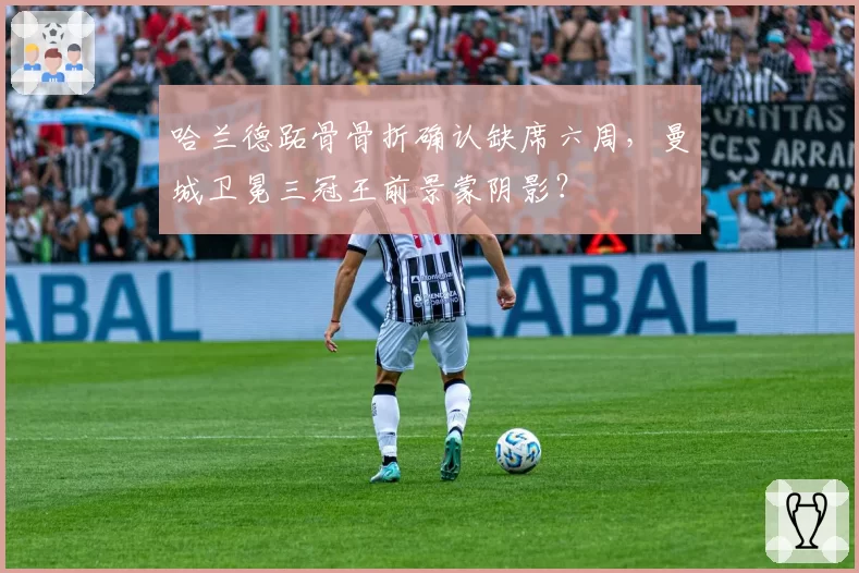 哈兰德跖骨骨折确认缺席六周，曼城卫冕三冠王前景蒙阴影？