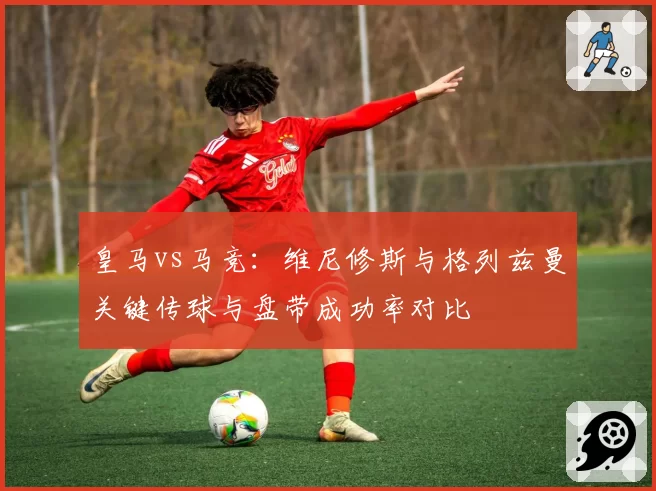 皇马vs马竞：维尼修斯与格列兹曼关键传球与盘带成功率对比