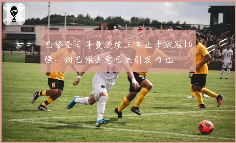 巴黎圣日耳曼连续三年止步欧冠16强,姆巴佩去意已决引发内讧
