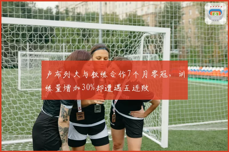 卢布列夫与教练合作7个月零冠,训练量增加30%却遭遇五连败