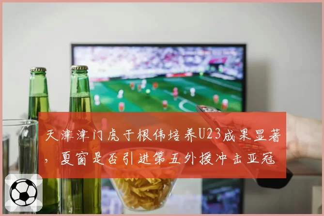 天津津门虎于根伟培养U23成果显著，夏窗是否引进第五外援冲击亚冠