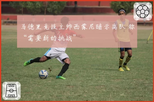 马德里竞技主帅西蒙尼暗示离队 称“需要新的挑战”