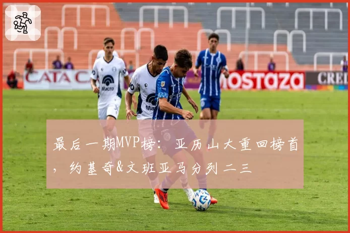 最后一期MVP榜：亚历山大重回榜首，约基奇&文班亚马分列二三