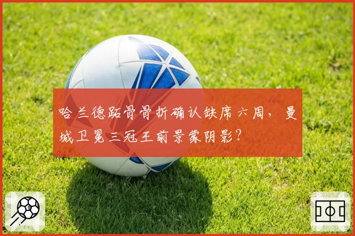 哈兰德跖骨骨折确认缺席六周，曼城卫冕三冠王前景蒙阴影？