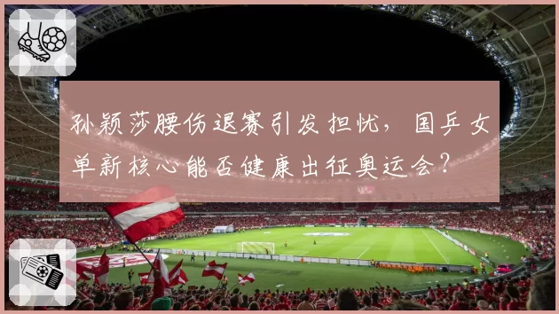 孙颖莎腰伤退赛引发担忧，国乒女单新核心能否健康出征奥运会？