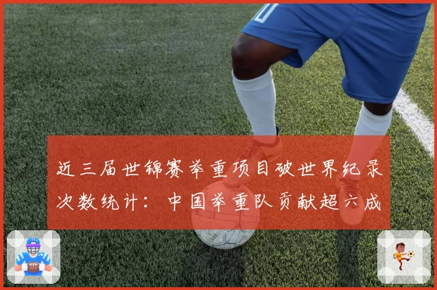 近三届世锦赛举重项目破世界纪录次数统计：中国举重队贡献超六成