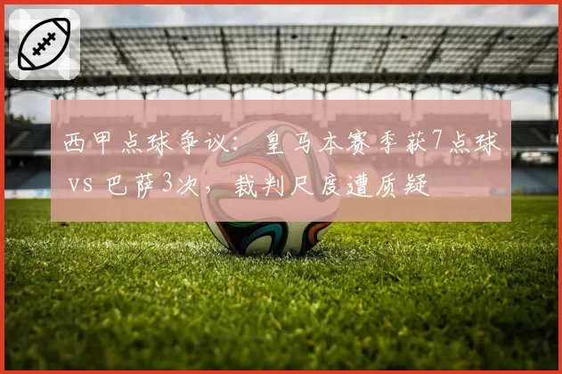 西甲点球争议：皇马本赛季获7点球 vs 巴萨3次，裁判尺度遭质疑