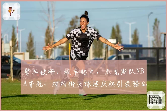 警车被砸、校车起火,尼克斯队NBA夺冠,纽约街头球迷庆祝引发骚乱