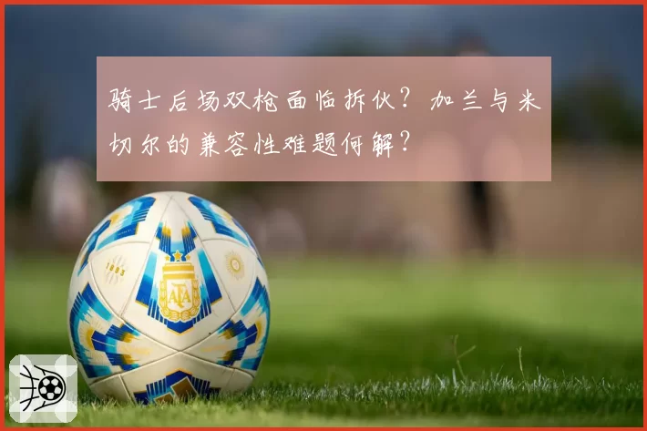 骑士后场双枪面临拆伙？加兰与米切尔的兼容性难题何解？