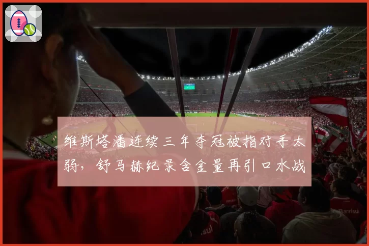 维斯塔潘连续三年夺冠被指对手太弱，舒马赫纪录含金量再引口水战